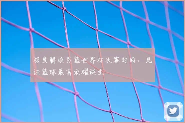 深度解读男篮世界杯决赛时间，见证篮球最高荣耀诞生