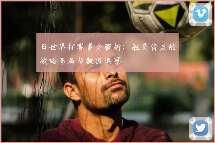 日世界杯赛事全解析:胜负背后的战略布局与数据洞察