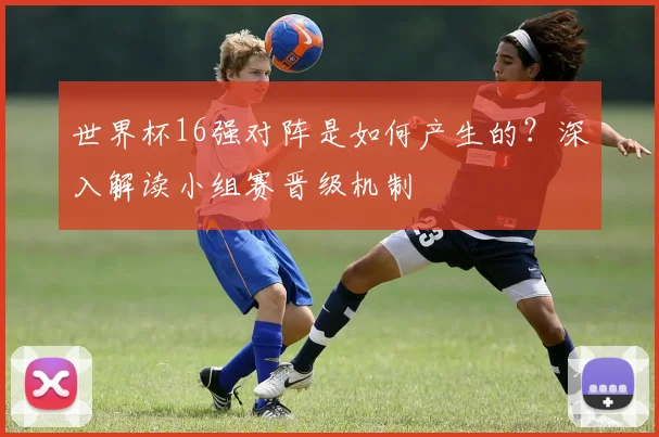 世界杯16强对阵是如何产生的?深入解读小组赛晋级机制