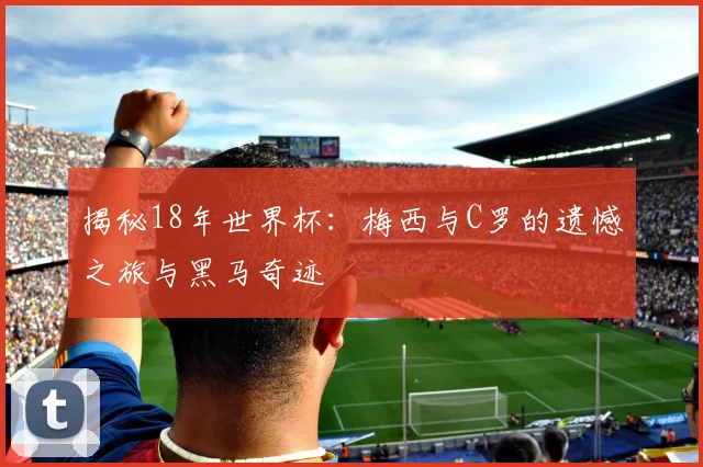 揭秘18年世界杯：梅西与C罗的遗憾之旅与黑马奇迹