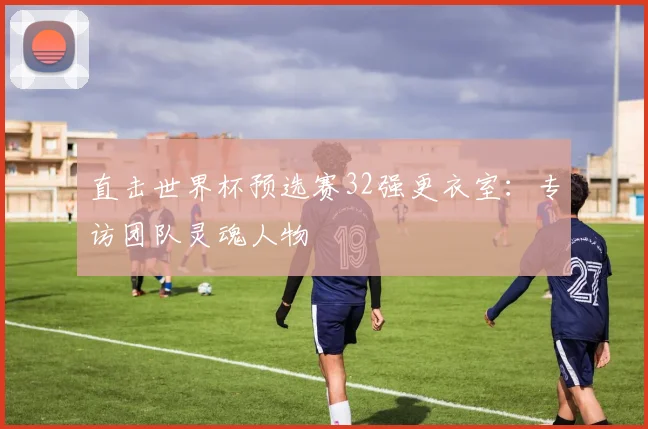 直击世界杯预选赛32强更衣室:专访团队灵魂人物