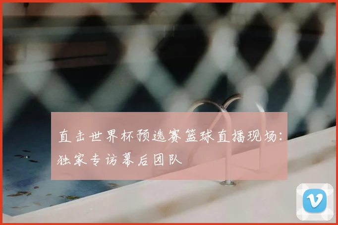 直击世界杯预选赛篮球直播现场:独家专访幕后团队