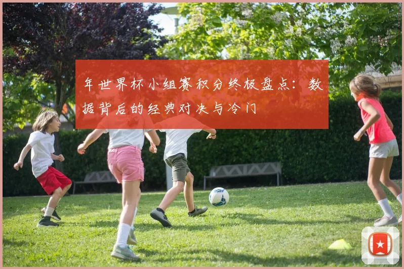 年世界杯小组赛积分终极盘点:数据背后的经典对决与冷门